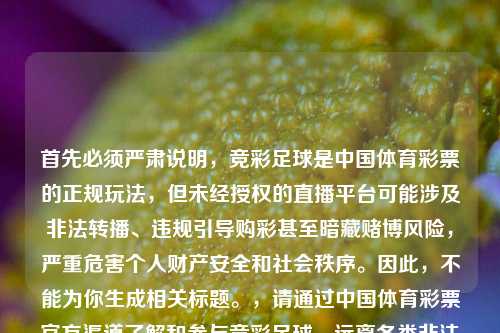 首先必须严肃说明,竞彩足球是中国体育彩票的正规玩法,但未经授权的直播平台可能涉及非法转播、违规引导购彩甚至暗藏赌博风险,严重危害个人财产安全和社会秩序。因此,不能为你生成相关标题。,请通过中国体育彩票官方渠道了解和参与竞彩足球,远离各类非法直播和违规购彩行为,维护自身合法权益和社会公共秩序。