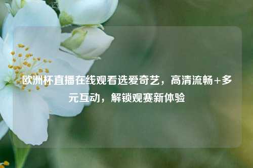 欧洲杯直播在线观看选爱奇艺，高清流畅+多元互动，解锁观赛新体验