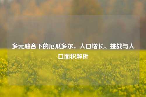 多元融合下的厄瓜多尔，人口增长、挑战与人口面积解析