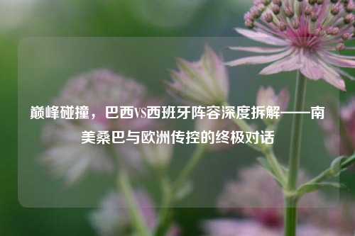 巅峰碰撞,巴西VS西班牙阵容深度拆解——南美桑巴与欧洲传控的终极对话