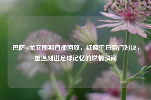 巴萨vs尤文图斯直播回放，红蓝黑白豪门对决，重温刻进足球记忆的燃情瞬间