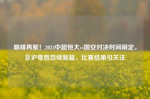 巅峰再聚!2024中超恒大vs国安对决时间敲定,京沪粤恩怨续新篇,比赛结果引关注