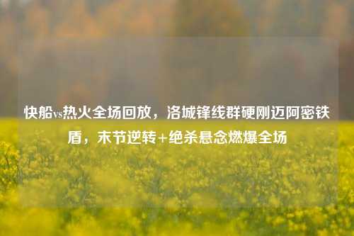 快船vs热火全场回放,洛城锋线群硬刚迈阿密铁盾,末节逆转+绝杀悬念燃爆全场