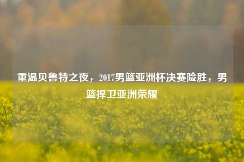 重温贝鲁特之夜,2017男篮亚洲杯决赛险胜,男篮捍卫亚洲荣耀
