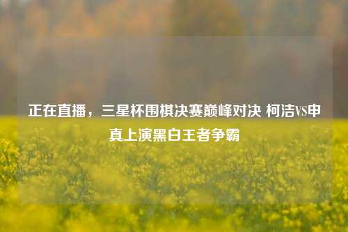 正在直播，三星杯围棋决赛巅峰对决 柯洁VS申真上演黑白王者争霸