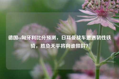 德国vs匈牙利比分预测,日耳曼战车遭遇韧性铁骑,胜负天平将向谁倾斜?