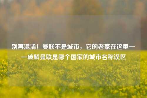 别再混淆!曼联不是城市,它的老家在这里——破解曼联是哪个国家的城市名称误区