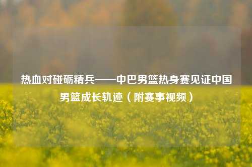 热血对碰砺精兵——中巴男篮热身赛见证中国男篮成长轨迹(附赛事视频)
