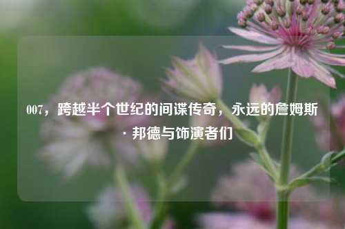 007，跨越半个世纪的间谍传奇，永远的詹姆斯·邦德与饰演者们