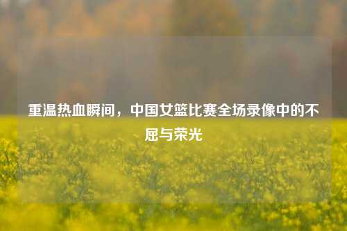 重温热血瞬间,中国女篮比赛全场录像中的不屈与荣光