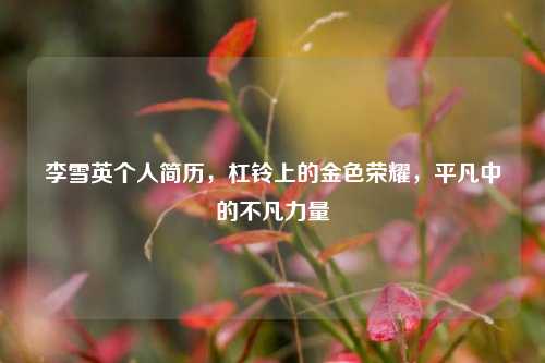 李雪英个人简历,杠铃上的金色荣耀,平凡中的不凡力量