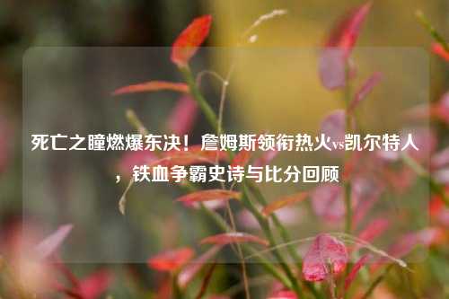 死亡之瞳燃爆东决!詹姆斯领衔热火vs凯尔特人,铁血争霸史诗与比分回顾
