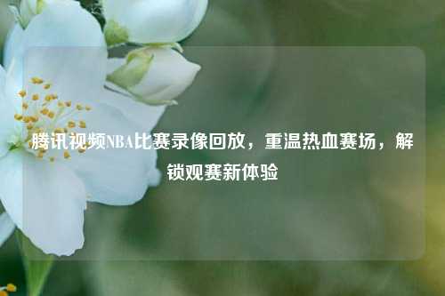 腾讯视频NBA比赛录像回放，重温热血赛场，解锁观赛新体验
