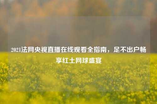 2021法网央视直播在线观看全指南,足不出户畅享红土网球盛宴