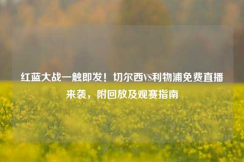 红蓝大战一触即发!切尔西VS利物浦免费直播来袭,附回放及观赛指南