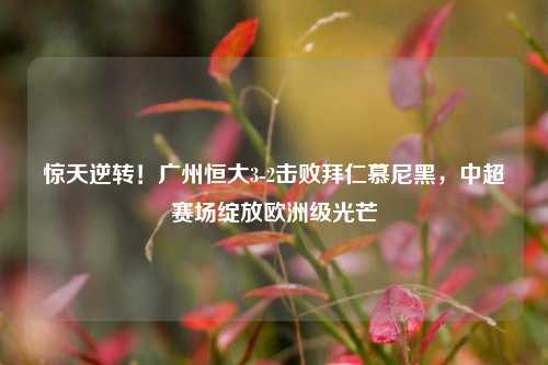 惊天逆转！广州恒大3-2击败拜仁慕尼黑，中超赛场绽放欧洲级光芒