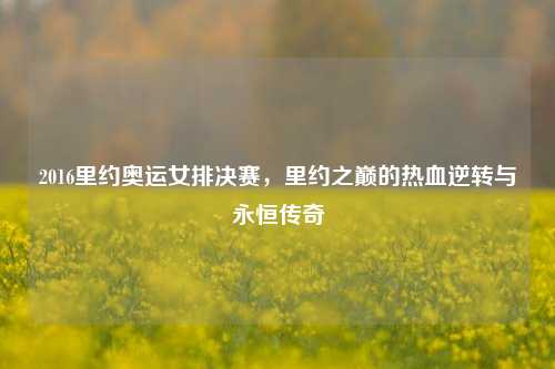 2016里约奥运女排决赛,里约之巅的热血逆转与永恒传奇