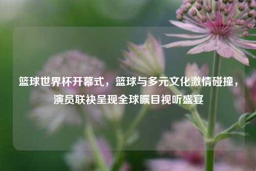 篮球世界杯开幕式,篮球与多元文化激情碰撞,演员联袂呈现全球瞩目视听盛宴