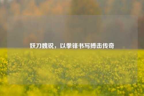 妖刀魏锐,以拳锋书写搏击传奇