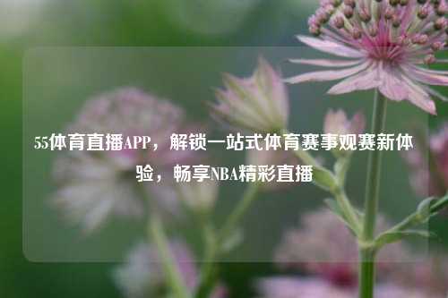 55体育直播APP，解锁一站式体育赛事观赛新体验，畅享NBA精彩直播