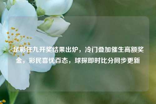 足彩任九开奖结果出炉,冷门叠加催生高额奖金,彩民喜忧百态,球探即时比分同步更新