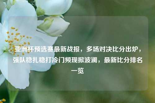 亚洲杯预选赛最新战报，多场对决比分出炉，强队稳扎稳打冷门频现掀波澜，最新比分排名一览