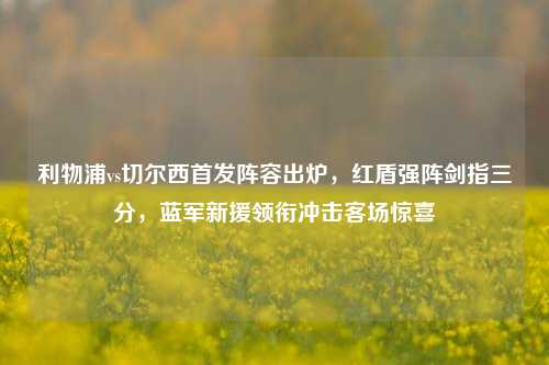 利物浦vs切尔西首发阵容出炉,红盾强阵剑指三分,蓝军新援领衔冲击客场惊喜