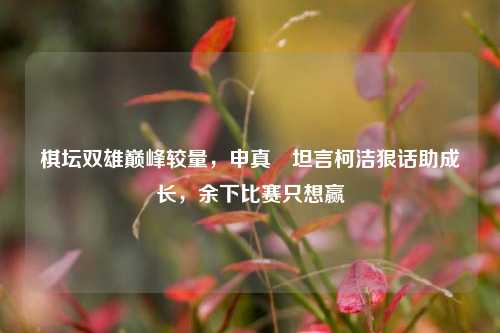 棋坛双雄巅峰较量,申真谞坦言柯洁狠话助成长,余下比赛只想赢
