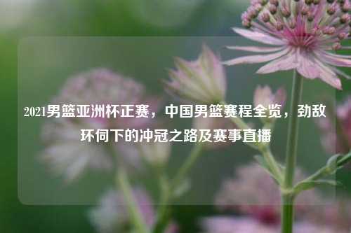 2021男篮亚洲杯正赛,中国男篮赛程全览,劲敌环伺下的冲冠之路及赛事直播
