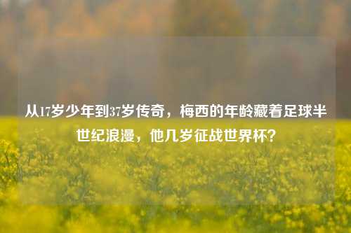 从17岁少年到37岁传奇,梅西的年龄藏着足球半世纪浪漫,他几岁征战世界杯?