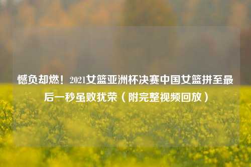 憾负却燃!2021女篮亚洲杯决赛中国女篮拼至最后一秒虽败犹荣(附完整视频回放)