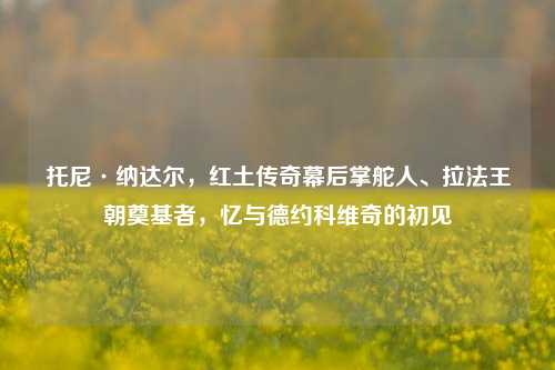 托尼·纳达尔,红土传奇幕后掌舵人、拉法王朝奠基者,忆与德约科维奇的初见
