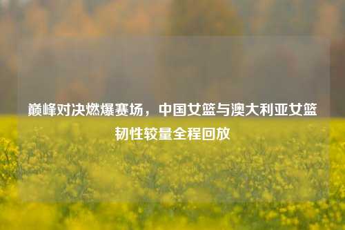 巅峰对决燃爆赛场,中国女篮与澳大利亚女篮韧性较量全程回放