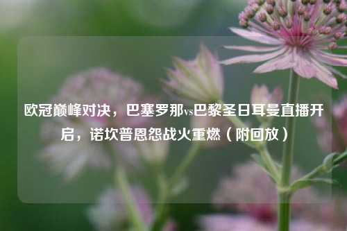 欧冠巅峰对决,巴塞罗那vs巴黎圣日耳曼直播开启,诺坎普恩怨战火重燃(附回放)