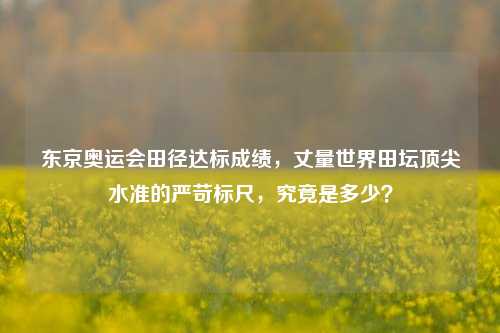 东京奥运会田径达标成绩,丈量世界田坛顶尖水准的严苛标尺,究竟是多少?