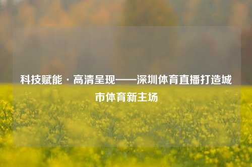 科技赋能·高清呈现——深圳体育直播打造城市体育新主场