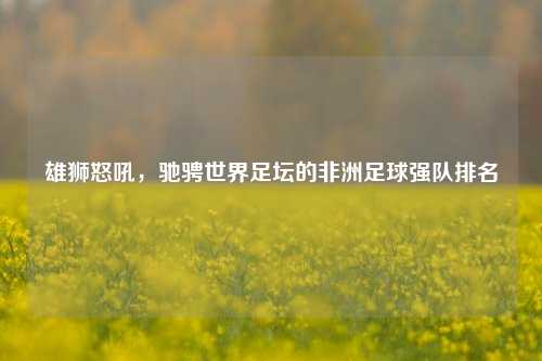 雄狮怒吼，驰骋世界足坛的非洲足球强队排名