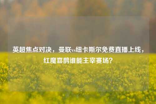 英超焦点对决,曼联vs纽卡斯尔免费直播上线,红魔喜鹊谁能主宰赛场?