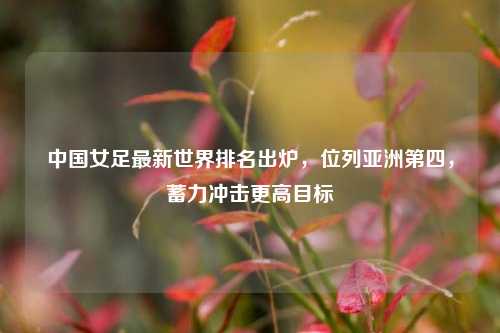 中国女足最新世界排名出炉，位列亚洲第四，蓄力冲击更高目标