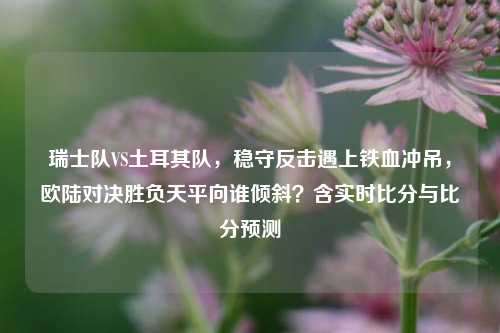 瑞士队VS土耳其队，稳守反击遇上铁血冲吊，欧陆对决胜负天平向谁倾斜？含实时比分与比分预测