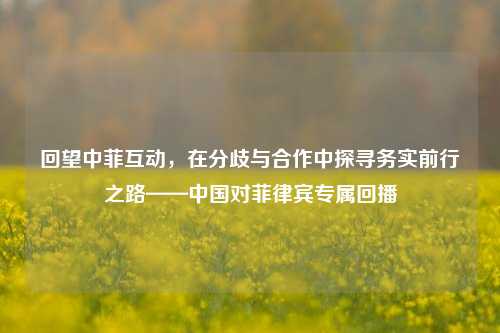 回望中菲互动,在分歧与合作中探寻务实前行之路——中国对菲律宾专属回播