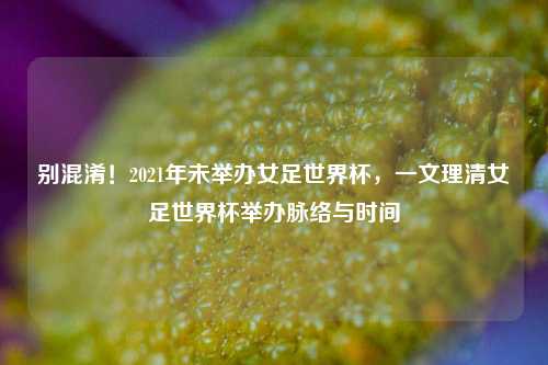 别混淆!2021年未举办女足世界杯,一文理清女足世界杯举办脉络与时间