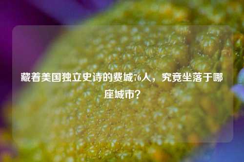 藏着美国独立史诗的费城76人,究竟坐落于哪座城市?