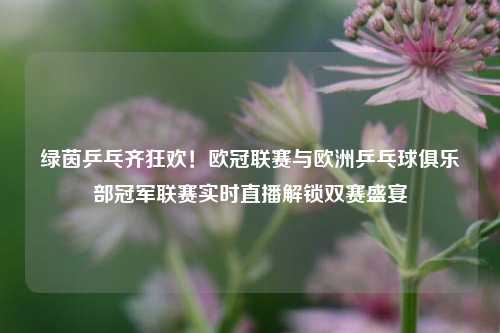 绿茵乒乓齐狂欢！欧冠联赛与欧洲乒乓球俱乐部冠军联赛实时直播解锁双赛盛宴