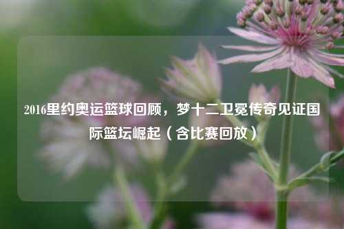 2016里约奥运篮球回顾,梦十二卫冕传奇见证国际篮坛崛起(含比赛回放)