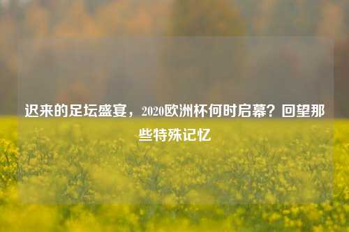 迟来的足坛盛宴，2020欧洲杯何时启幕？回望那些特殊记忆