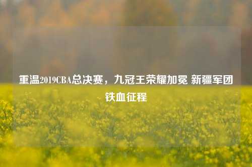 重温2019CBA总决赛,九冠王荣耀加冕 新疆军团铁血征程