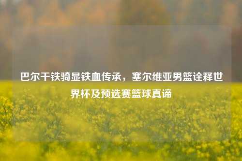 巴尔干铁骑显铁血传承,塞尔维亚男篮诠释世界杯及预选赛篮球真谛