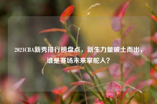2021CBA新秀排行榜盘点,新生力量破土而出,谁是赛场未来掌舵人?