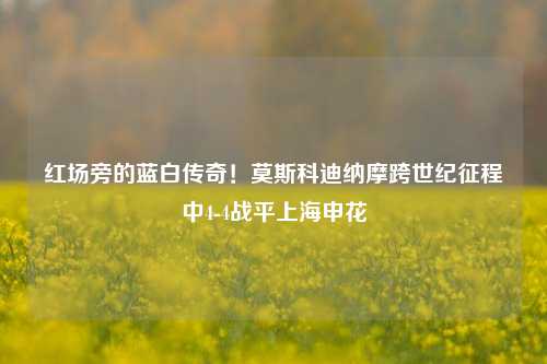 红场旁的蓝白传奇!莫斯科迪纳摩跨世纪征程中4-4战平上海申花